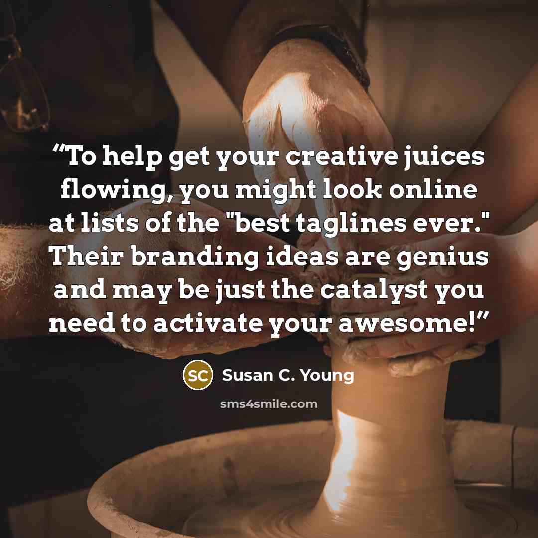 “To help get your creative juices flowing, you might look online at lists of the "best taglines ever." Their branding ideas are genius and may be just the catalyst you need to activate your awesome!” quote by Susan C. Young