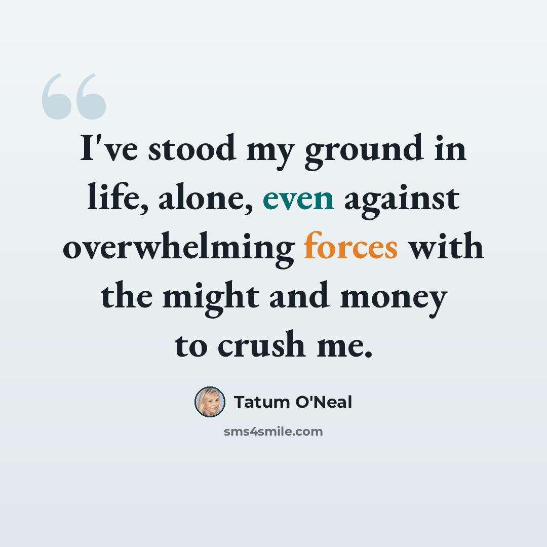 “I've stood my ground in life, alone, even against overwhelming forces with the might and money to crush me.” quote by Tatum O'Neal