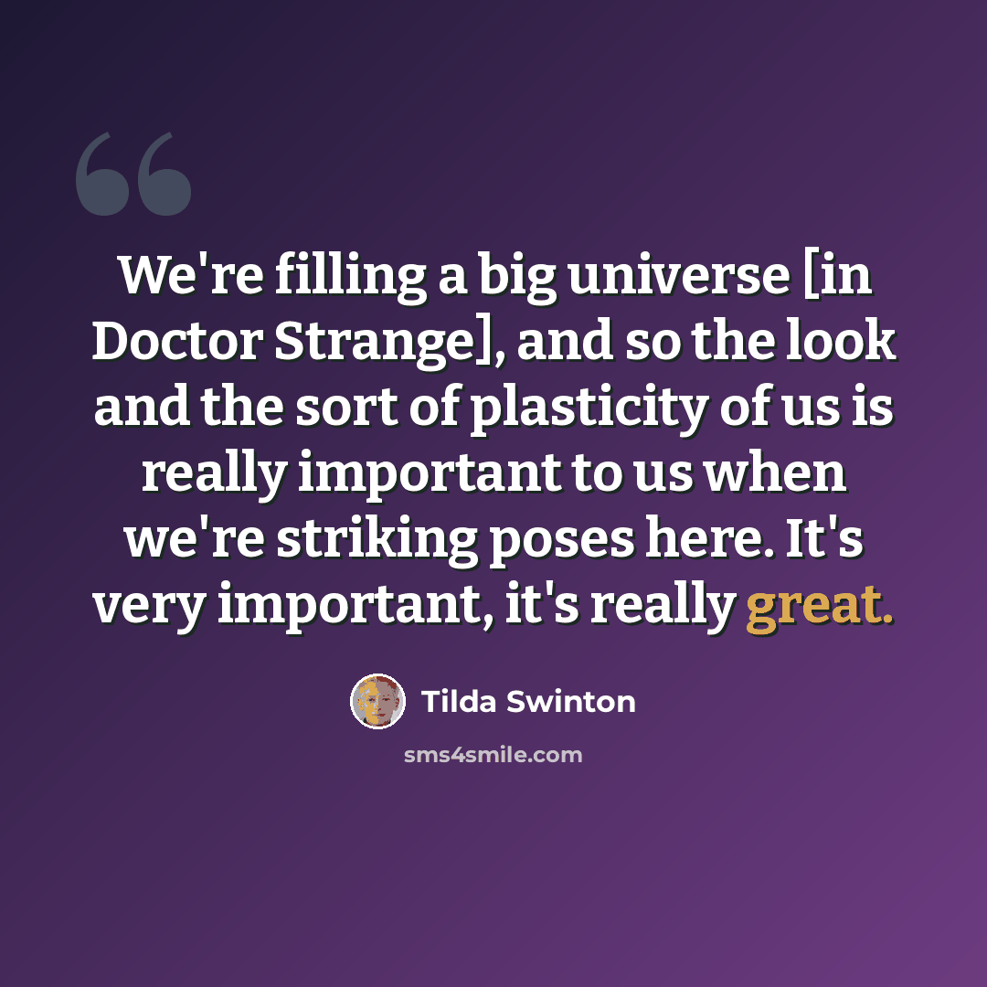 “We're filling a big universe [in Doctor Strange], and so the look and the sort of plasticity of us is really important to us when we're striking poses here. It's very important, it's really great.” quote by Tilda Swinton