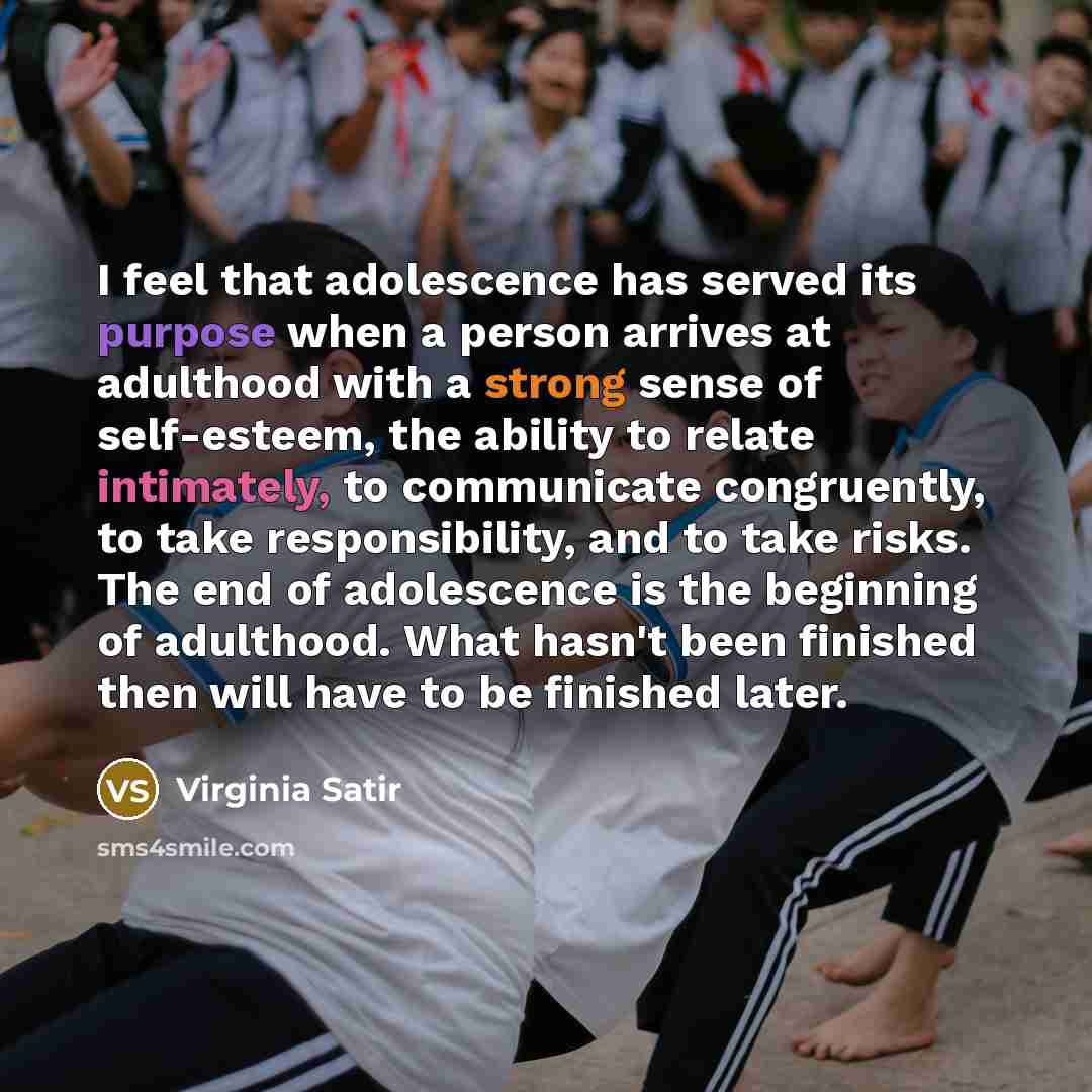 “I feel that adolescence has served its purpose when a person arrives at adulthood with a strong sense of self-esteem, the ability to relate intimately, to communicate congruently, to take responsibility, and to take risks. The end of adolescence is the beginning of adulthood. What hasn't been…” quote by Virginia Satir