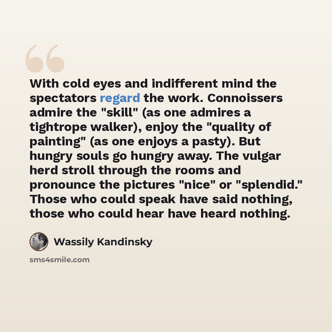 “With cold eyes and indifferent mind the spectators regard the work. Connoissers admire the "skill" (as one admires a tightrope walker), enjoy the "quality of painting" (as one enjoys a pasty). But hungry souls go hungry away. The vulgar herd stroll through the rooms and pronounce the pictures…” quote by Wassily Kandinsky