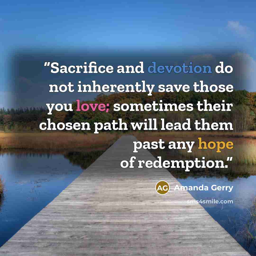 “Sacrifice and devotion do not inherently save those you love; sometimes their chosen path will lead them past any hope of redemption.” quote by Amanda Gerry
