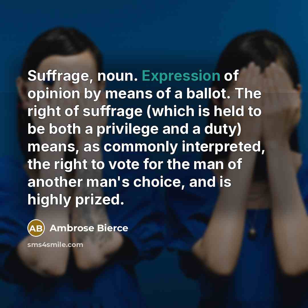 “Suffrage, noun. Expression of opinion by means of a ballot. The right of suffrage (which is held to be both a privilege and a duty) means, as commonly interpreted, the right to vote for the man of another man's choice, and is highly prized.” quote by Ambrose Bierce