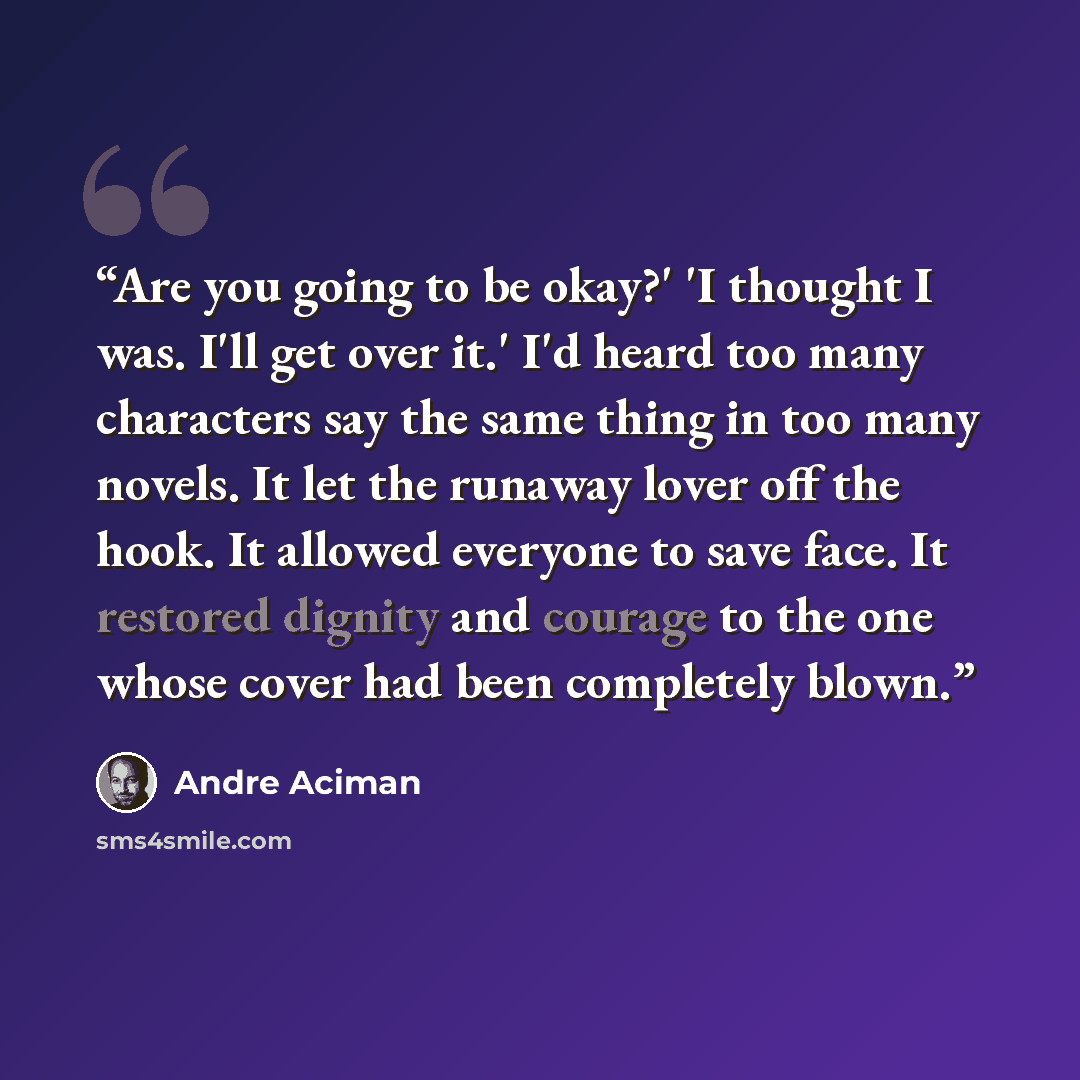 “Are you going to be okay?' 'I thought I was. I'll get over it.' I'd heard too many characters say the same thing in too many novels. It let the runaway lover off the hook. It allowed everyone to save face. It restored dignity and courage to the one whose cover had been completely blown.” quote by André Aciman
