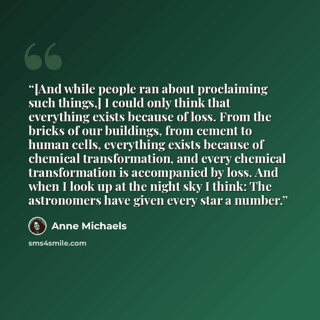 “[And while people ran about proclaiming such things,] I could only think that everything exists because of loss. From the bricks of our buildings, from cement to human cells, everything exists because of chemical transformation, and every chemical transformation is accompanied by loss. And when I…” quote by Anne Michaels