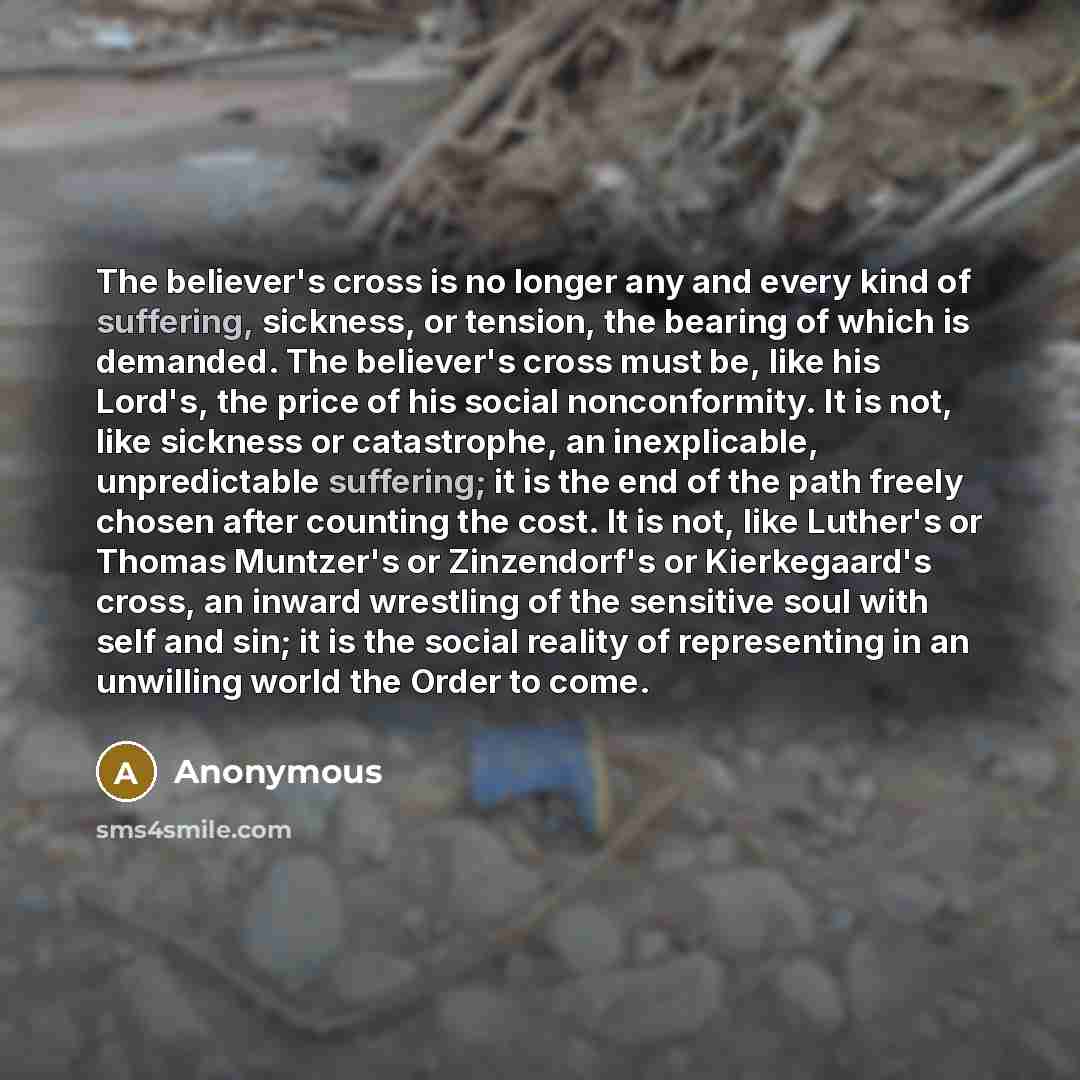 “The believer's cross is no longer any and every kind of suffering, sickness, or tension, the bearing of which is demanded. The believer's cross must be, like his Lord's, the price of his social nonconformity. It is not, like sickness or catastrophe, an inexplicable, unpredictable suffering; it is…” quote by Anonymous