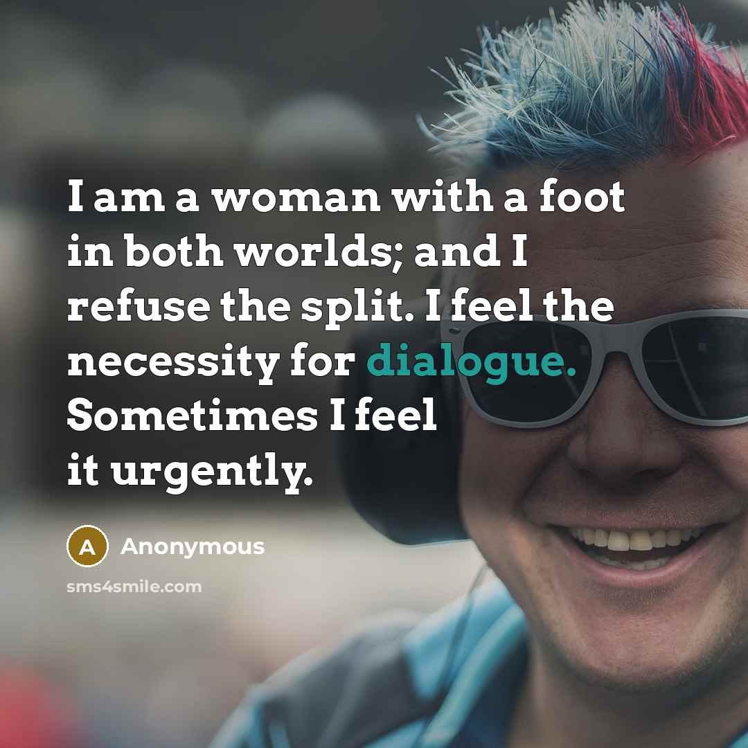 “I am a woman with a foot in both worlds; and I refuse the split. I feel the necessity for dialogue. Sometimes I feel it urgently.” quote by Anonymous