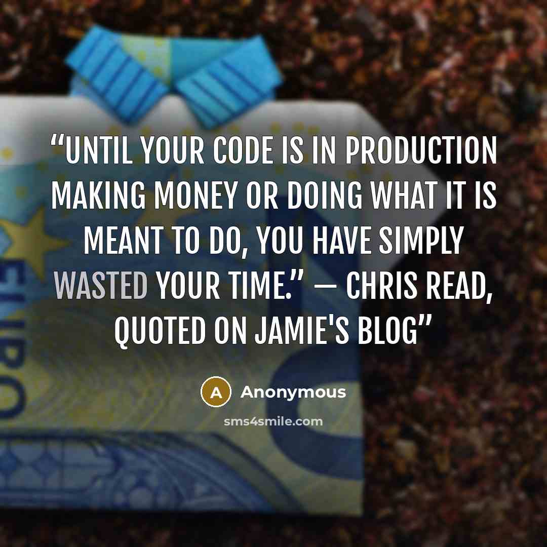 “Until your code is in production making money or doing what it is meant to do, you have simply wasted your time.” — Chris Read, quoted on Jamie's Blog” quote by Anonymous