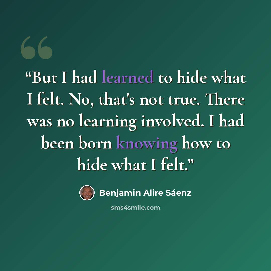 “But I had learned to hide what I felt. No, that's not true. There was no learning involved. I had been born knowing how to hide what I felt.” quote by Benjamin Alire Sáenz