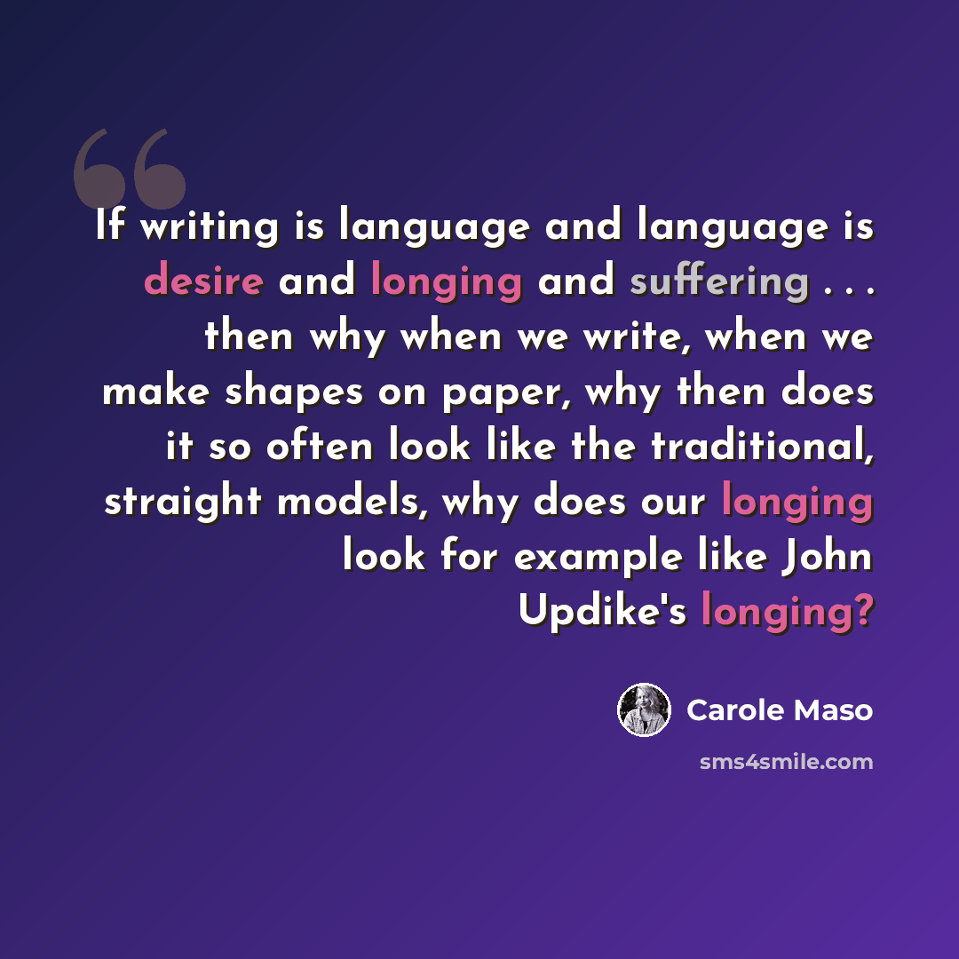 “If writing is language and language is desire and longing and suffering . . . then why when we write, when we make shapes on paper, why then does it so often look like the traditional, straight models, why does our longing look for example like John Updike's longing?” quote by Carole Maso