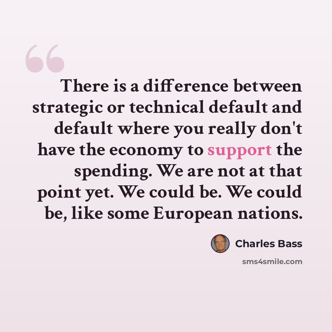 “There is a difference between strategic or technical default and default where you really don't have the economy to support the spending. We are not at that point yet. We could be. We could be, like some European nations.” quote by Charles Bass