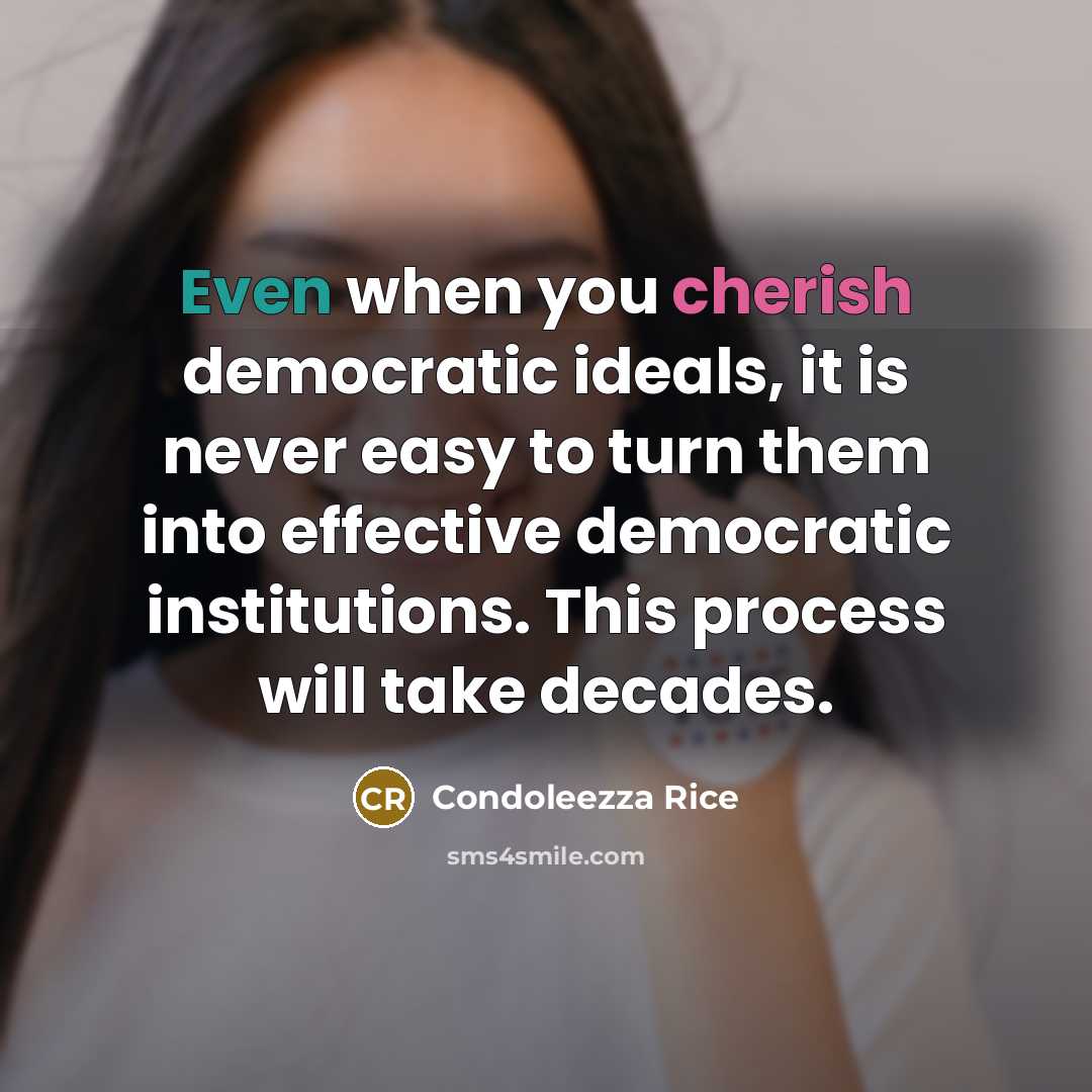“Even when you cherish democratic ideals, it is never easy to turn them into effective democratic institutions. This process will take decades.” quote by Condoleezza Rice