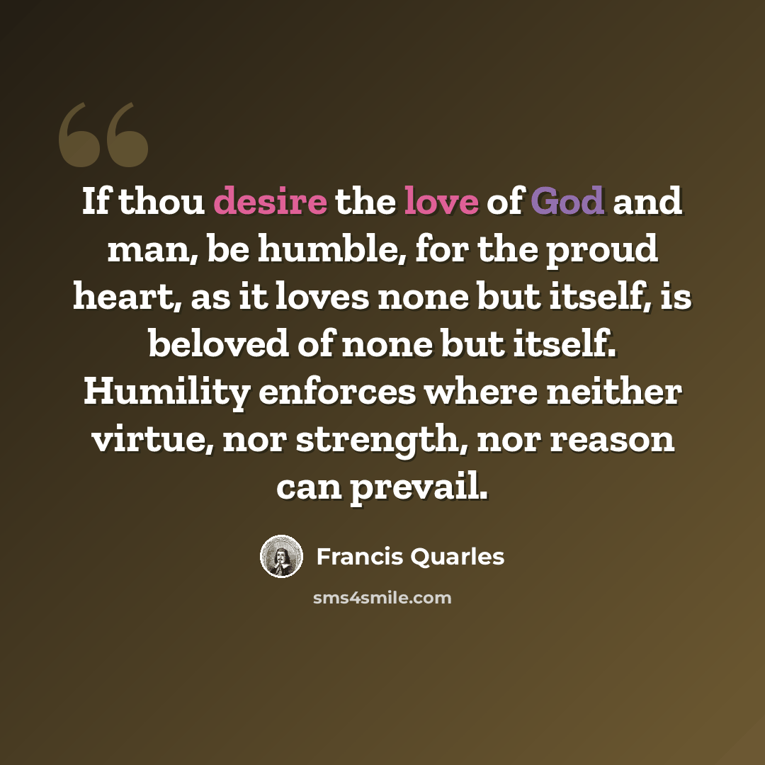 “If thou desire the love of God and man, be humble, for the proud heart, as it loves none but itself, is beloved of none but itself. Humility enforces where neither virtue, nor strength, nor reason can prevail.” quote by Francis Quarles