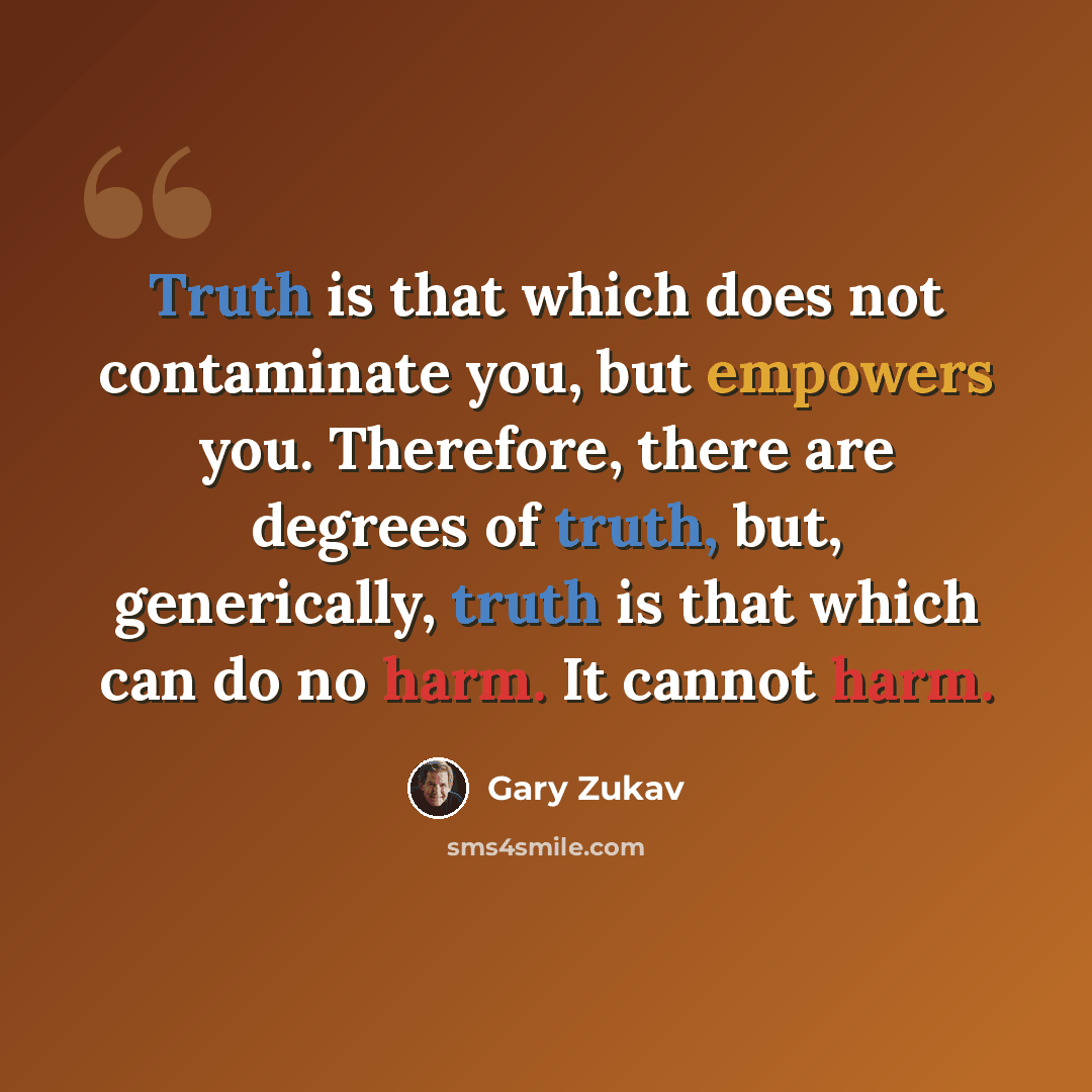 “Truth is that which does not contaminate you, but empowers you. Therefore, there are degrees of truth, but, generically, truth is that which can do no harm. It cannot harm.” quote by Gary Zukav