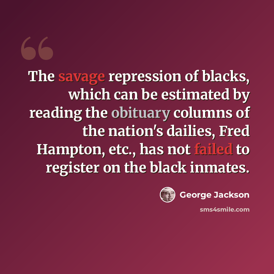“The savage repression of blacks, which can be estimated by reading the obituary columns of the nation's dailies, Fred Hampton, etc., has not failed to register on the black inmates.” quote by George Jackson