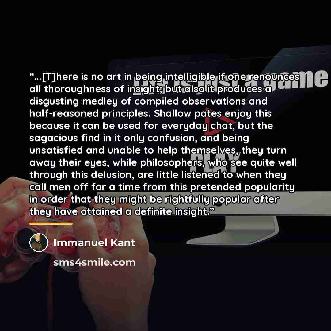 “...[T]here is no art in being intelligible if one renounces all thoroughness of insight; but also it produces a disgusting medley of compiled observations and half-reasoned principles. Shallow pates enjoy this because it can be used for everyday chat, but the sagacious find in it only confusion…” quote by Immanuel Kant