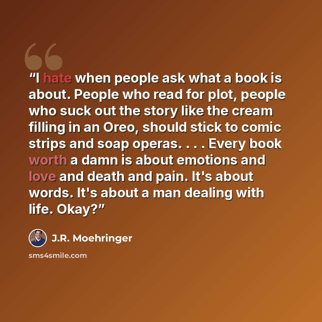 “I hate when people ask what a book is about. People who read for plot, people who suck out the story like the cream filling in an Oreo, should stick to comic strips and soap operas. . . . Every book worth a damn is about emotions and love and death and pain. It's about words. It's about a man…” quote by J.R. Moehringer
