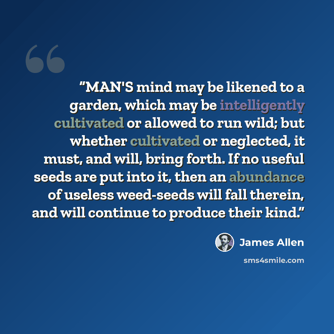 “MAN'S mind may be likened to a garden, which may be intelligently cultivated or allowed to run wild; but whether cultivated or neglected, it must, and will, bring forth. If no useful seeds are put into it, then an abundance of useless weed-seeds will fall therein, and will continue to produce…” quote by James Allen