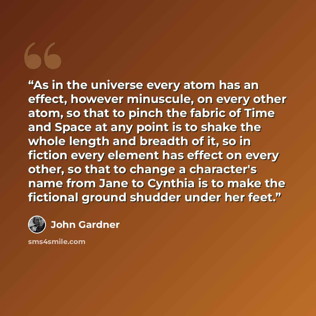 “As in the universe every atom has an effect, however minuscule, on every other atom, so that to pinch the fabric of Time and Space at any point is to shake the whole length and breadth of it, so in fiction every element has effect on every other, so that to change a character's name from Jane to…” quote by John Gardner
