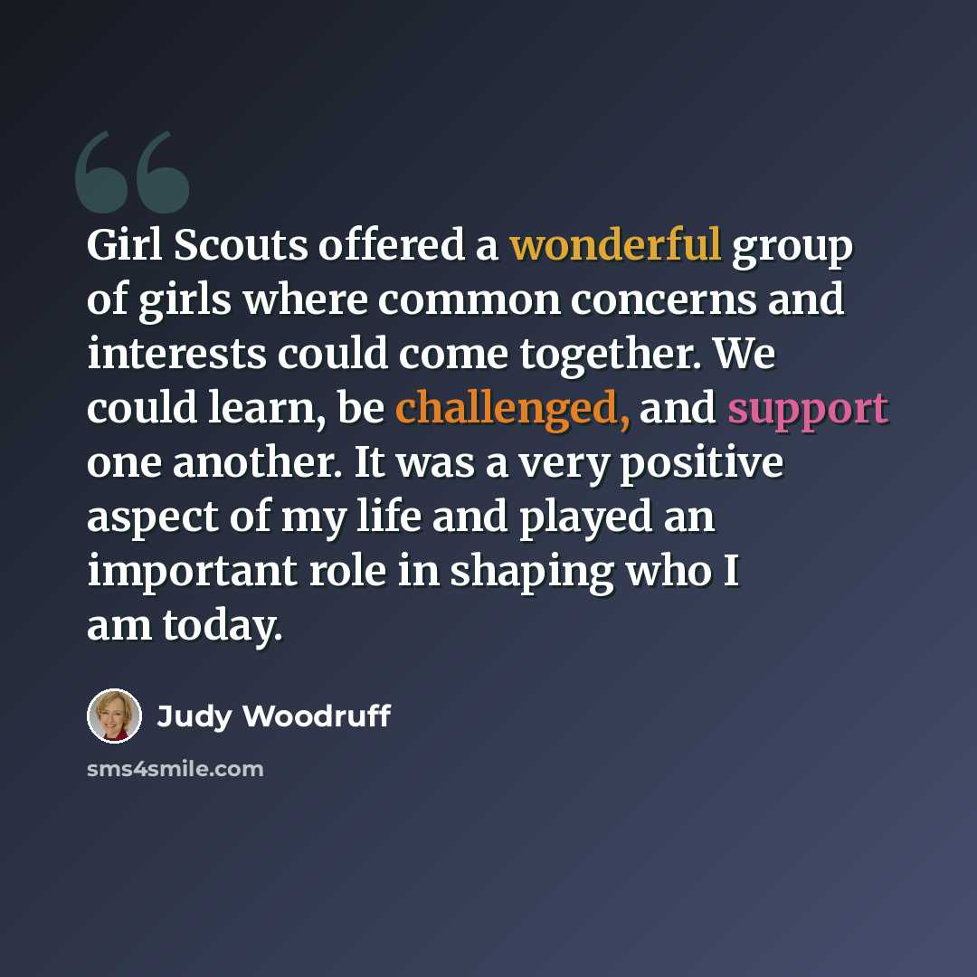 “Girl Scouts offered a wonderful group of girls where common concerns and interests could come together. We could learn, be challenged, and support one another. It was a very positive aspect of my life and played an important role in shaping who I am today.” quote by Judy Woodruff