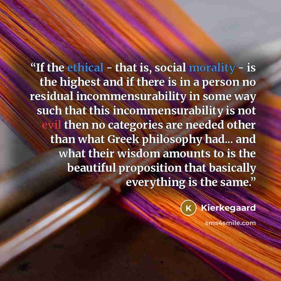 “If the ethical - that is, social morality - is the highest and if there is in a person no residual incommensurability in some way such that this incommensurability is not evil then no categories are needed other than what Greek philosophy had... and what their wisdom amounts to is the beautiful…” quote by Kierkegaard