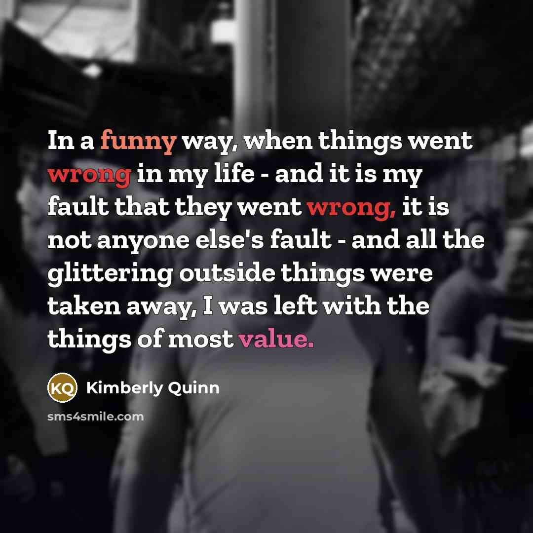 “In a funny way, when things went wrong in my life - and it is my fault that they went wrong, it is not anyone else's fault - and all the glittering outside things were taken away, I was left with the things of most value.” quote by Kimberly Quinn