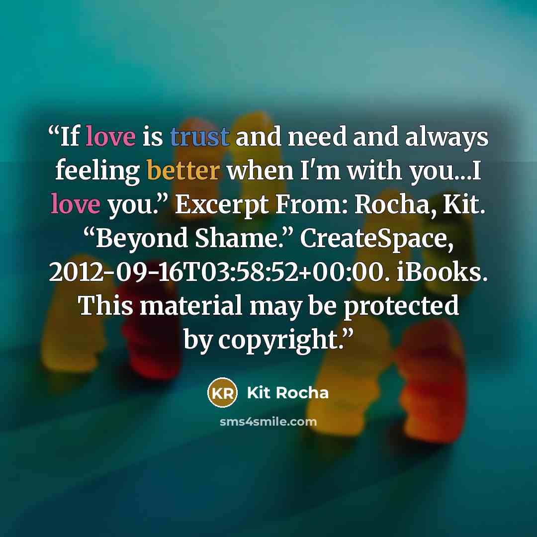 “If love is trust and need and always feeling better when I'm with you...I love you.” Excerpt From: Rocha, Kit. “Beyond Shame.” CreateSpace, 2012-09-16T03:58:52+00:00. iBooks. This material may be protected by copyright.” quote by Kit Rocha