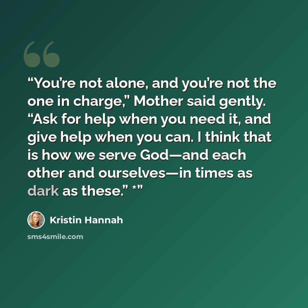 “You’re not alone, and you’re not the one in charge,” Mother said gently. “Ask for help when you need it, and give help when you can. I think that is how we serve God—and each other and ourselves—in times as dark as these.” *” quote by Kristin Hannah