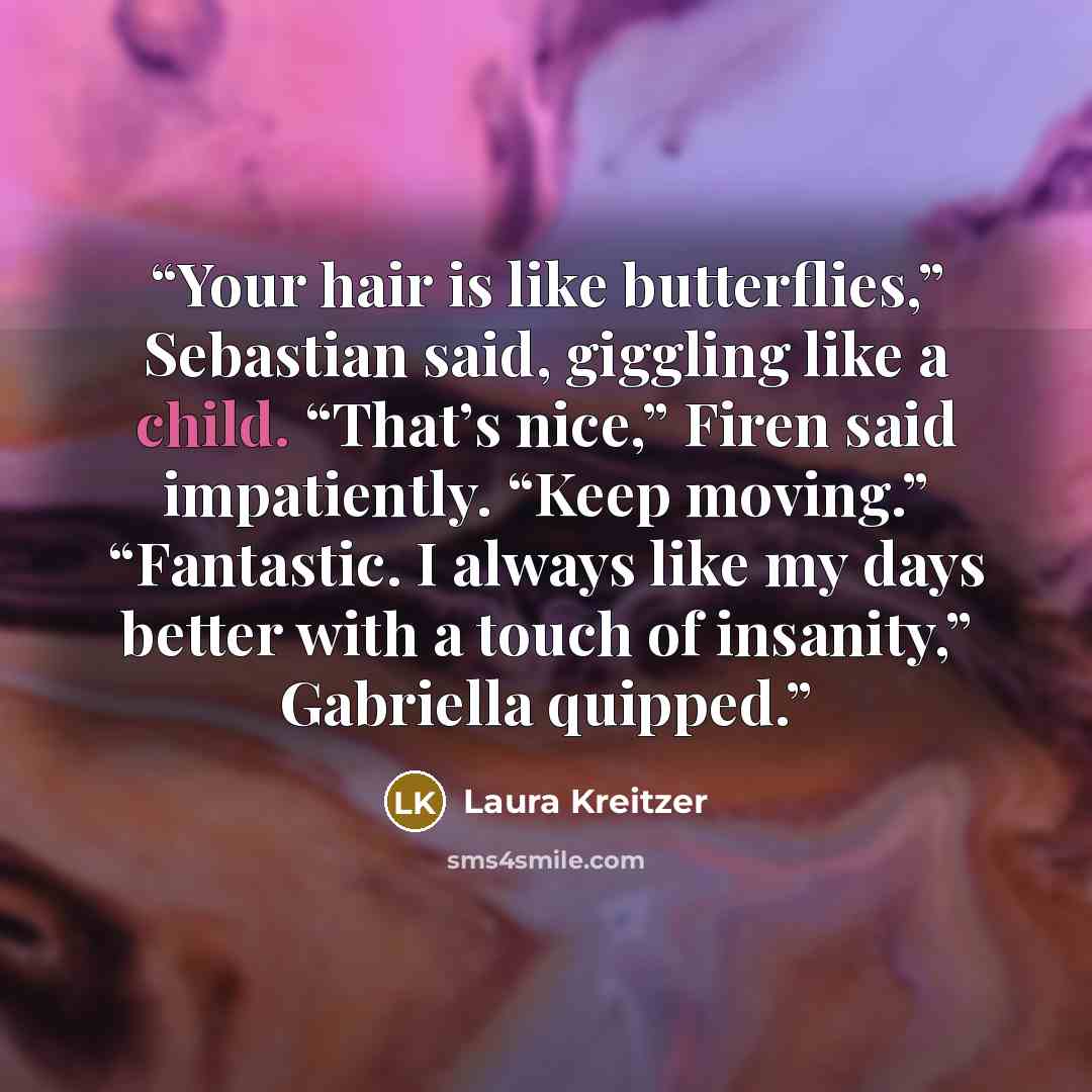 “Your hair is like butterflies,” Sebastian said, giggling like a child. “That’s nice,” Firen said impatiently. “Keep moving.” “Fantastic. I always like my days better with a touch of insanity,” Gabriella quipped.” quote by Laura Kreitzer