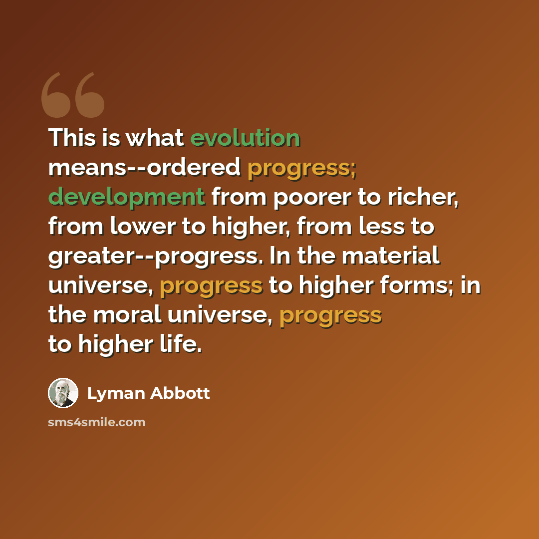 “This is what evolution means--ordered progress; development from poorer to richer, from lower to higher, from less to greater--progress. In the material universe, progress to higher forms; in the moral universe, progress to higher life.” quote by Lyman Abbott