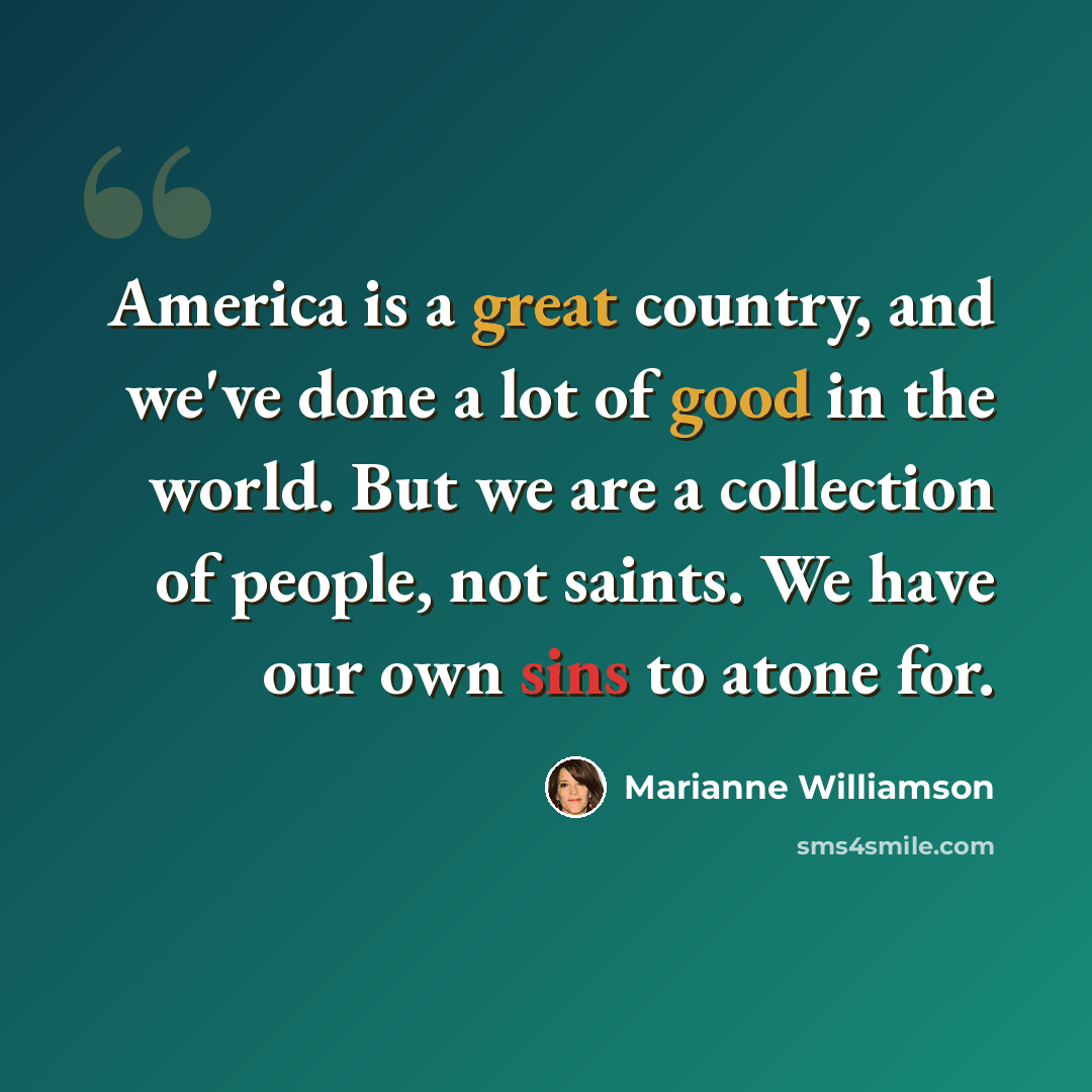 “America is a great country, and we've done a lot of good in the world. But we are a collection of people, not saints. We have our own sins to atone for.” quote by Marianne Williamson