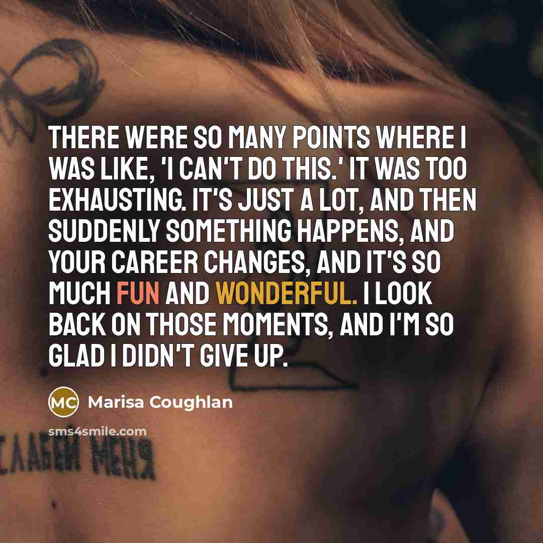 “There were so many points where I was like, 'I can't do this.' It was too exhausting. It's just a lot, and then suddenly something happens, and your career changes, and it's so much fun and wonderful. I look back on those moments, and I'm so glad I didn't give up.” quote by Marisa Coughlan