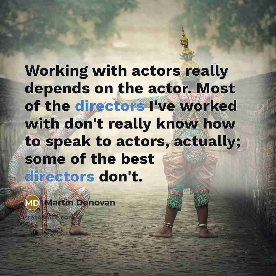 “Working with actors really depends on the actor. Most of the directors I've worked with don't really know how to speak to actors, actually; some of the best directors don't.” quote by Martin Donovan