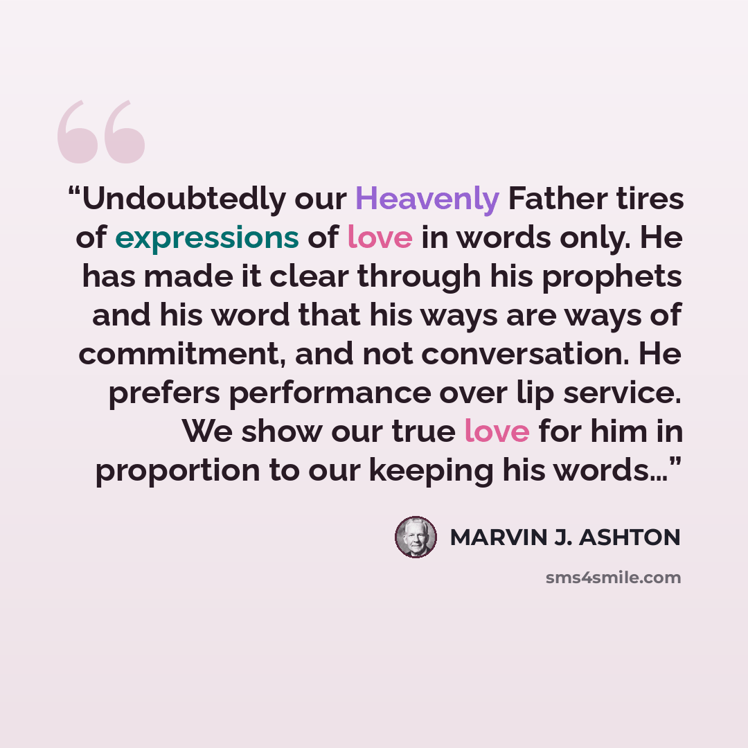 “Undoubtedly our Heavenly Father tires of expressions of love in words only. He has made it clear through his prophets and his word that his ways are ways of commitment, and not conversation. He prefers performance over lip service. We show our true love for him in proportion to our keeping his…” quote by Marvin J. Ashton