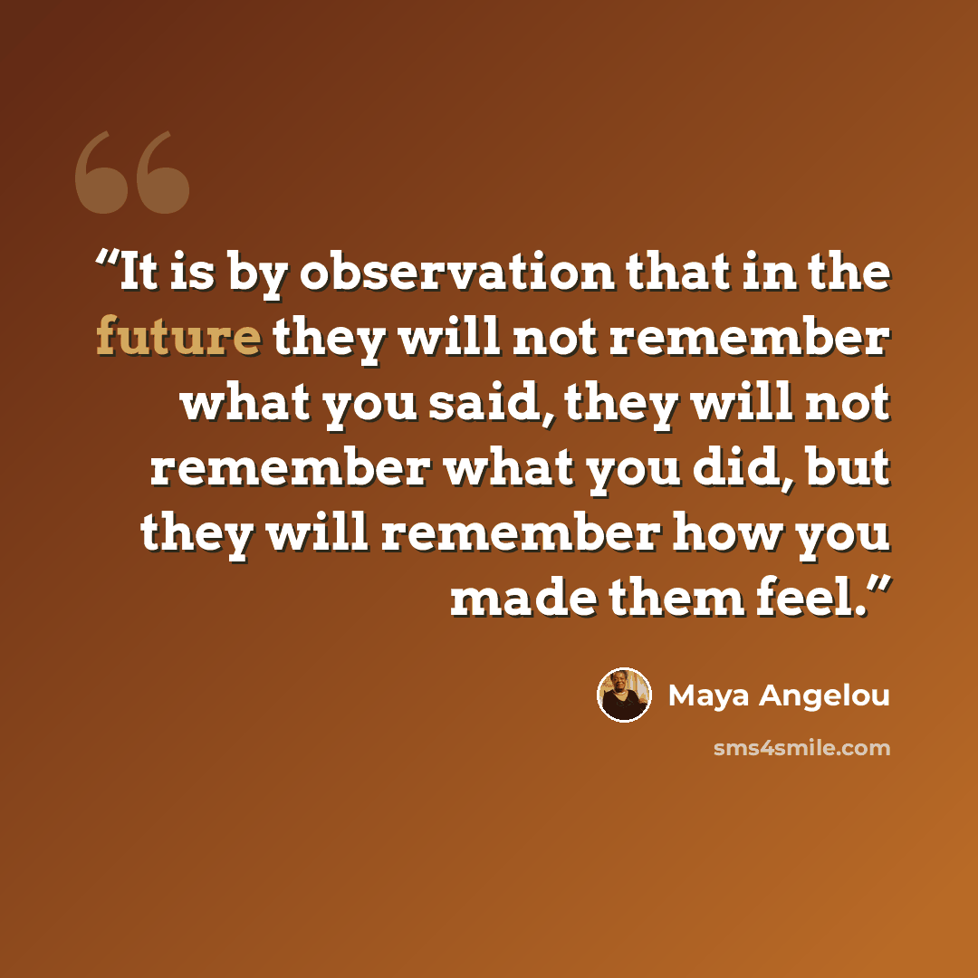 “It is by observation that in the future they will not remember what you said, they will not remember what you did, but they will remember how you made them feel.” quote by Maya Angelou