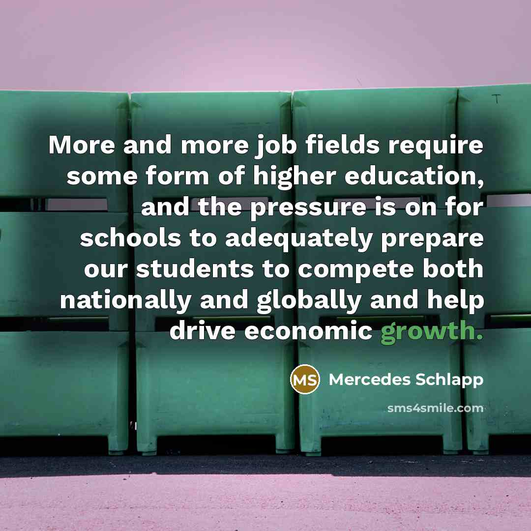 “More and more job fields require some form of higher education, and the pressure is on for schools to adequately prepare our students to compete both nationally and globally and help drive economic growth.” quote by Mercedes Schlapp