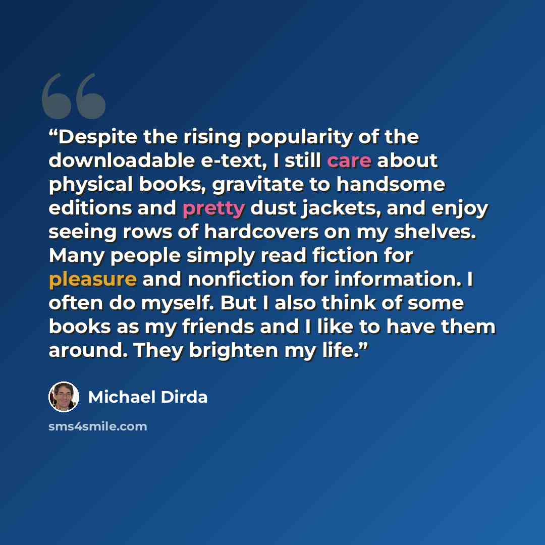 “Despite the rising popularity of the downloadable e-text, I still care about physical books, gravitate to handsome editions and pretty dust jackets, and enjoy seeing rows of hardcovers on my shelves. Many people simply read fiction for pleasure and nonfiction for information. I often do myself…” quote by Michael Dirda