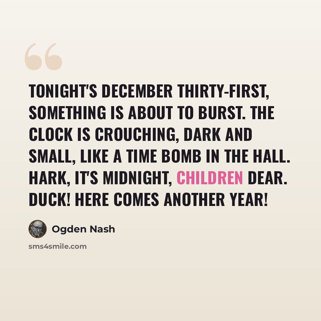 “Tonight's December thirty-first, something is about to burst. The clock is crouching, dark and small, like a time bomb in the hall. Hark, it's midnight, children dear. Duck! Here comes another year!” quote by Ogden Nash