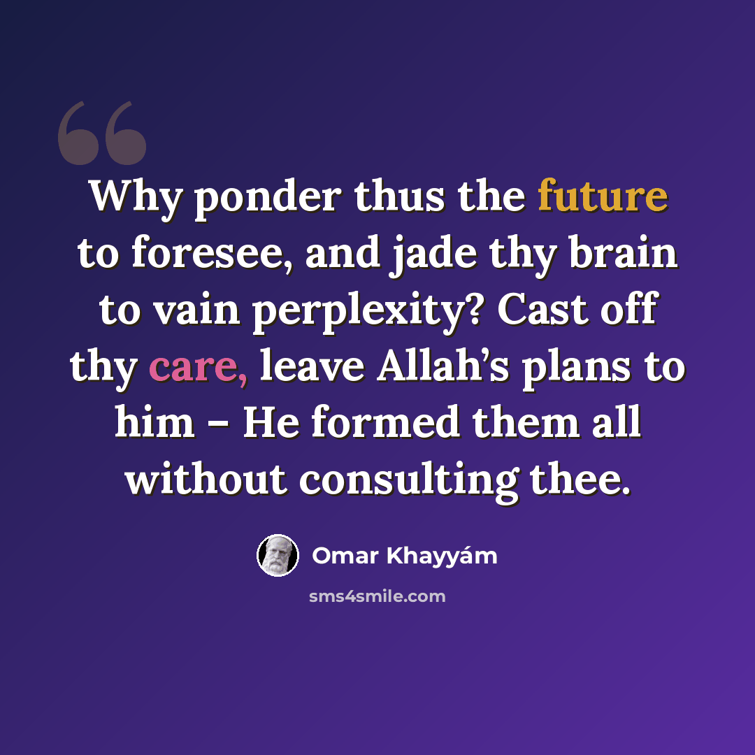 “Why ponder thus the future to foresee, and jade thy brain to vain perplexity? Cast off thy care, leave Allah’s plans to him – He formed them all without consulting thee.” quote by Omar Khayyam