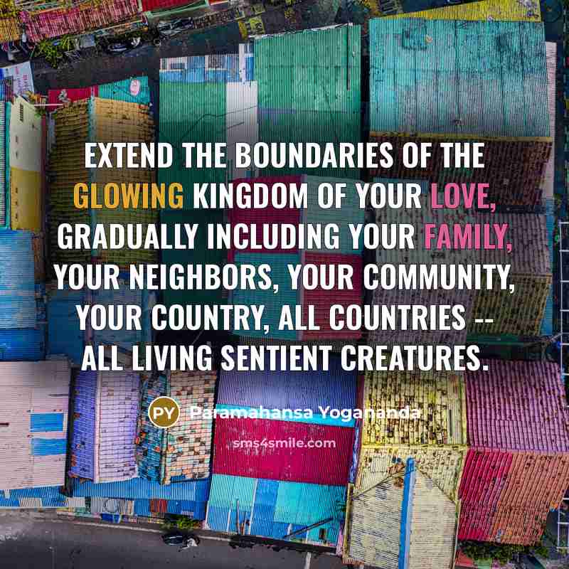 “Extend the boundaries of the glowing kingdom of your love, gradually including your family, your neighbors, your community, your country, all countries -- all living sentient creatures.” quote by Paramahansa Yogananda