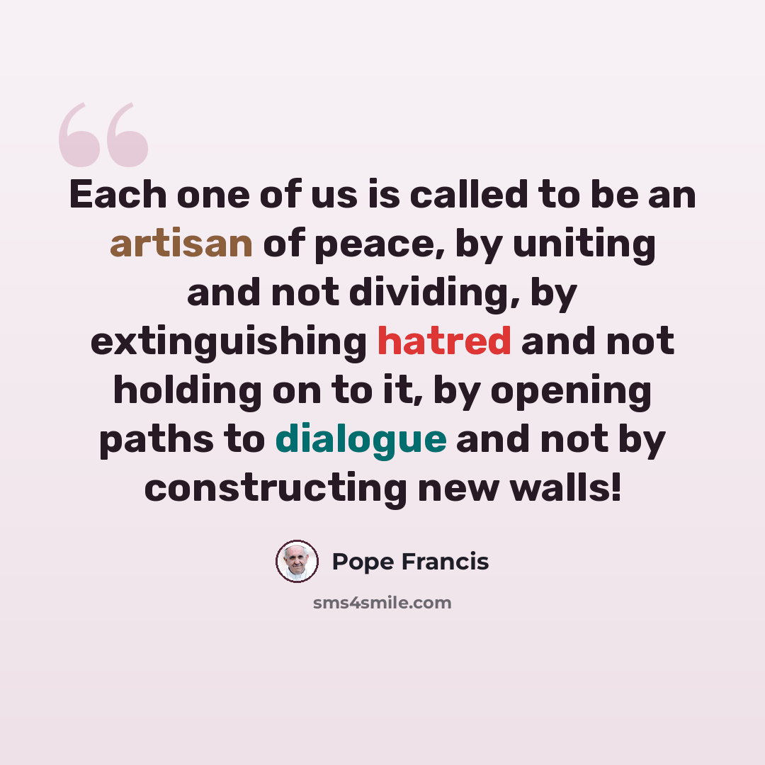 “Each one of us is called to be an artisan of peace, by uniting and not dividing, by extinguishing hatred and not holding on to it, by opening paths to dialogue and not by constructing new walls!” quote by Pope Francis