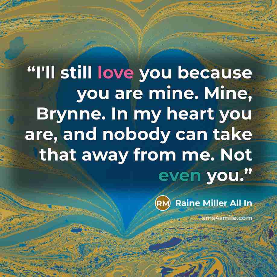 “I'll still love you because you are mine. Mine, Brynne. In my heart you are, and nobody can take that away from me. Not even you.” quote by Raine Miller All In
