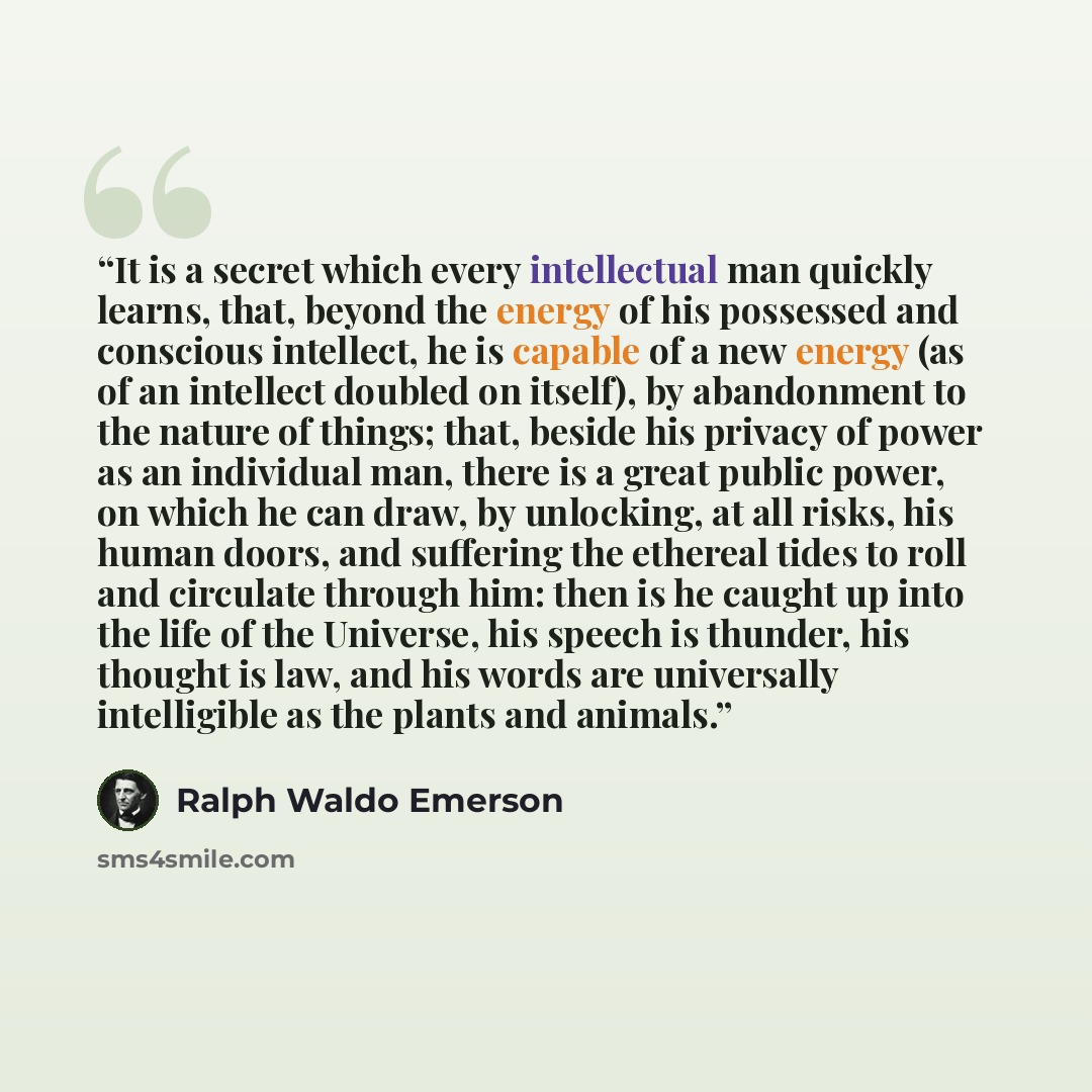 “It is a secret which every intellectual man quickly learns, that, beyond the energy of his possessed and conscious intellect, he is capable of a new energy (as of an intellect doubled on itself), by abandonment to the nature of things; that, beside his privacy of power as an individual man, there…” quote by Ralph Waldo Emerson