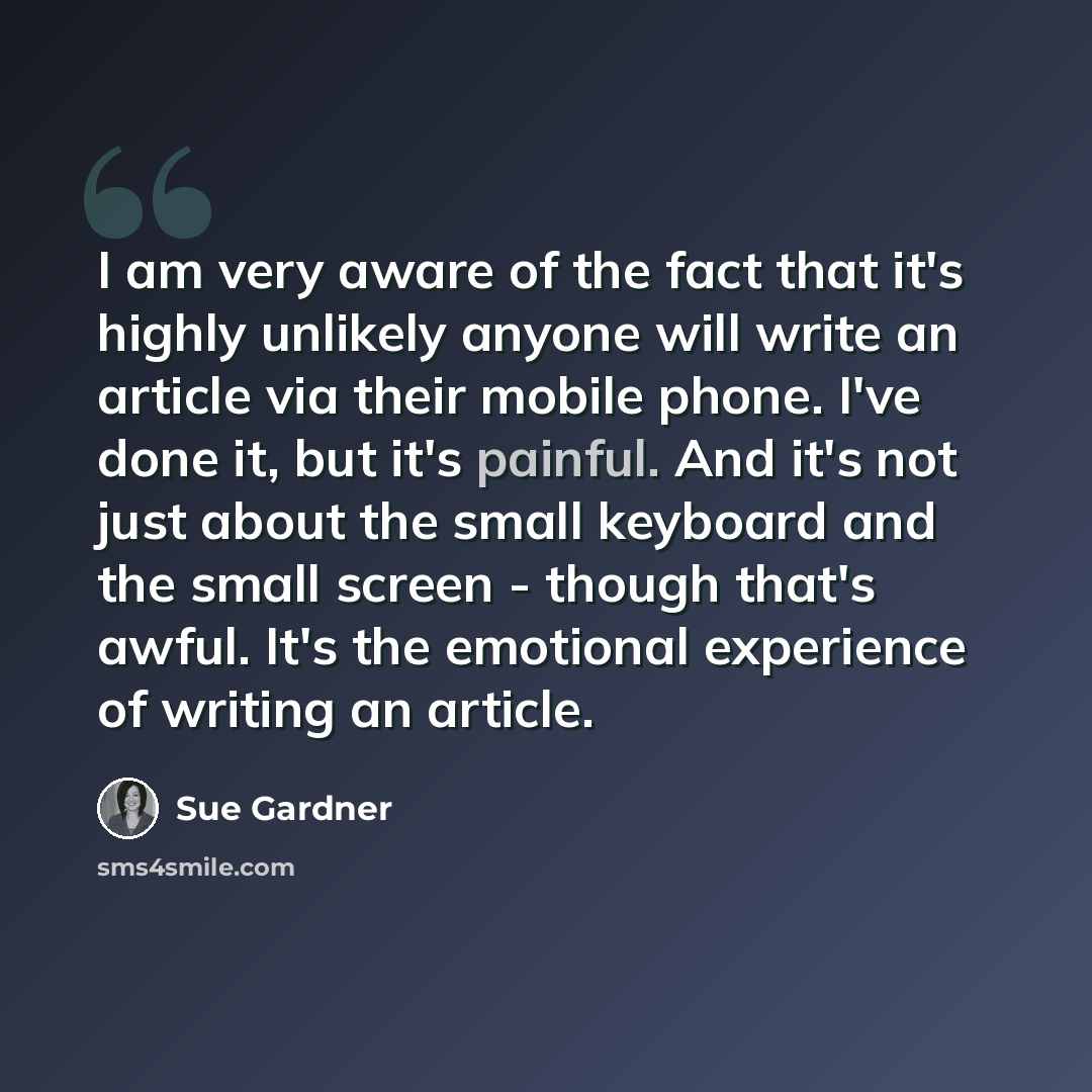 “I am very aware of the fact that it's highly unlikely anyone will write an article via their mobile phone. I've done it, but it's painful. And it's not just about the small keyboard and the small screen - though that's awful. It's the emotional experience of writing an article.” quote by Sue Gardner