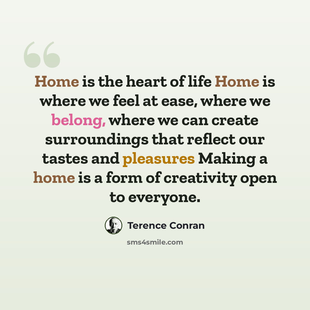 “Home is the heart of life Home is where we feel at ease, where we belong, where we can create surroundings that reflect our tastes and pleasures Making a home is a form of creativity open to everyone.” quote by Terence Conran