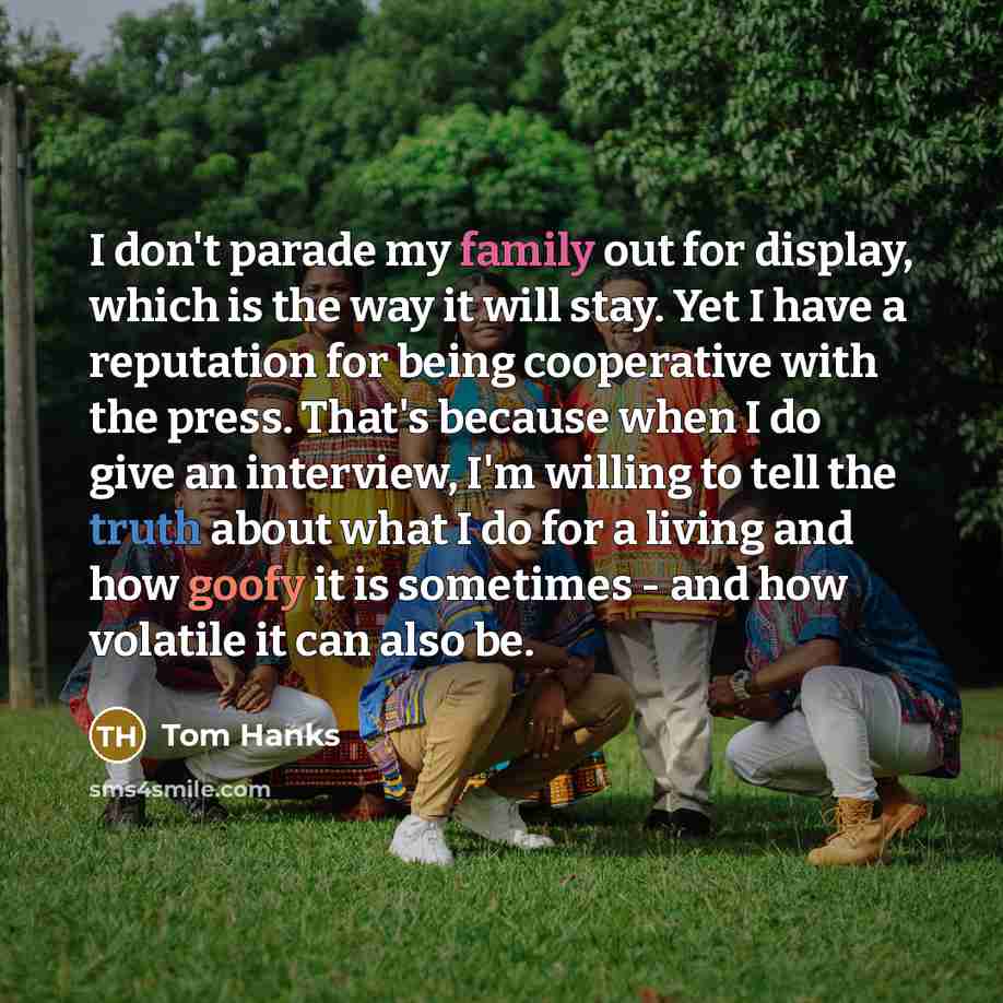 “I don't parade my family out for display, which is the way it will stay. Yet I have a reputation for being cooperative with the press. That's because when I do give an interview, I'm willing to tell the truth about what I do for a living and how goofy it is sometimes - and how volatile it can also…” quote by Tom Hanks