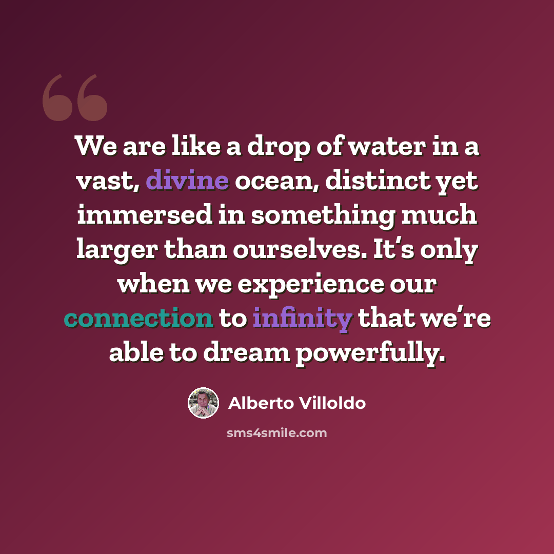 “We are like a drop of water in a vast, divine ocean, distinct yet immersed in something much larger than ourselves. It’s only when we experience our connection to infinity that we’re able to dream powerfully.” quote by Alberto Villoldo