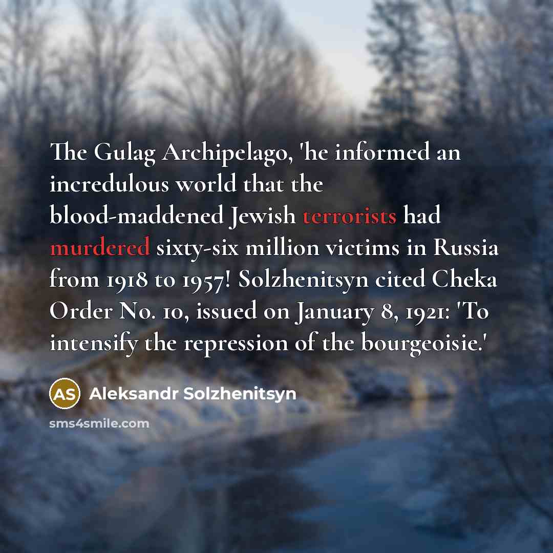 “The Gulag Archipelago, 'he informed an incredulous world that the blood-maddened Jewish terrorists had murdered sixty-six million victims in Russia from 1918 to 1957! Solzhenitsyn cited Cheka Order No. 10, issued on January 8, 1921: 'To intensify the repression of the bourgeoisie.'” quote by Aleksandr Solzhenitsyn