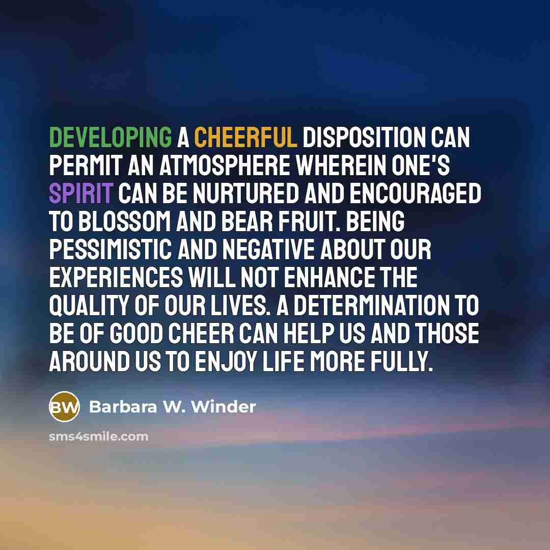 “Developing a cheerful disposition can permit an atmosphere wherein one's spirit can be nurtured and encouraged to blossom and bear fruit. Being pessimistic and negative about our experiences will not enhance the quality of our lives. A determination to be of good cheer can help us and those around…” quote by Barbara W. Winder