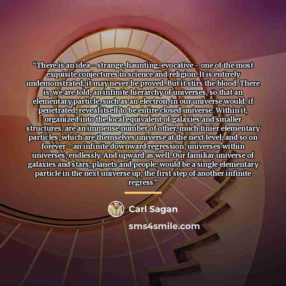 “There is an idea - strange, haunting, evocative - one of the most exquisite conjectures in science and religion. It is entirely undemonstrated; it may never be proved. But it stirs the blood. There is, we are told, an infinite hierarchy of universes, so that an elementary particle, such as an…” quote by Carl Sagan